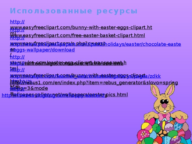 Использованные ресурсы http:// www.easyfreeclipart.com/bunny-with-easter-eggs-clipart.html  http:// www.easyfreeclipart.com/free-easter-basket-clipart.html  http:// www.easyfreeclipart.com/s.php?q=easter  http://www.pickywallpapers.com/ipad2/holidays/easter/chocolate-easter-eggs-wallpaper/download /  http:// starspulsa.com/easter-egg-clip-art-transparent.html  http:// ru.freeimages.com/search/lamb-and-ewe  http:// www.easyfreeclipart.com/bunny-with-easter-eggs-clipart.html  http://moeipit.com/teacher_web/krusaksid/gallerys/pages/zdkk-9%20(2). htm  http://rebus1.com/en/index.php?item=rebus_generator&slovo=spring&skip=3&mode = http:// wallpaper-gallery.net/wallpapers/easter-pics.html  http://theresa-dogblog.com/happy-easter-2 /