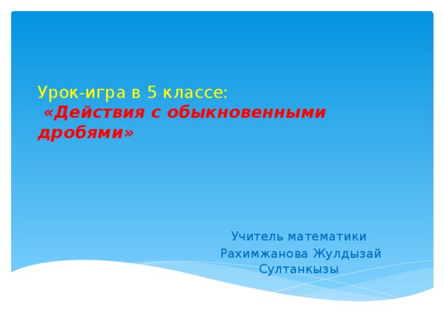 Урок-игра в 5 классе:   «Действия с обыкновенными дробями»   Учитель математики  Рахимжанова Жулдызай Султанкызы