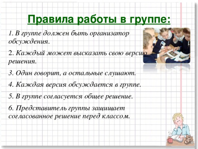 Правила работы в группе: 1. В группе должен быть организатор обсуждения. 2. Каждый может высказать свою версию решения. 3. Один говорит, а остальные слушают. 4. Каждая версия обсуждается в группе. 5. В группе согласуется общее решение. 6. Представитель группы защищает согласованное решение перед классом.