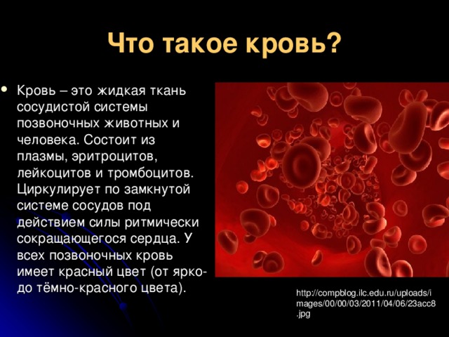 Что такое кровь? Кровь – это жидкая ткань сосудистой системы позвоночных животных и человека. Состоит из плазмы, эритроцитов, лейкоцитов и тромбоцитов. Циркулирует по замкнутой системе сосудов под действием силы ритмически сокращающегося сердца. У всех позвоночных кровь имеет красный цвет (от ярко- до тёмно-красного цвета). http://compblog.ilc.edu.ru/uploads/images/00/00/03/2011/04/06/23acc8.jpg