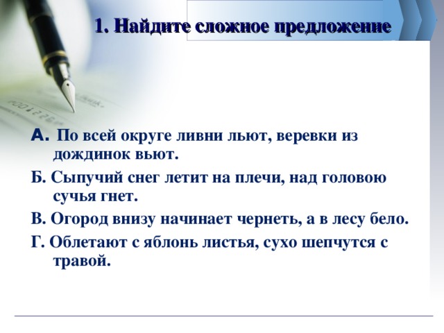 1. Найдите сложное предложение   А. По всей округе ливни льют, веревки из дождинок вьют. Б. Сыпучий снег летит на плечи, над головою сучья гнет. В. Огород внизу начинает чернеть, а в лесу бело. Г. Облетают с яблонь листья, сухо шепчутся с травой.