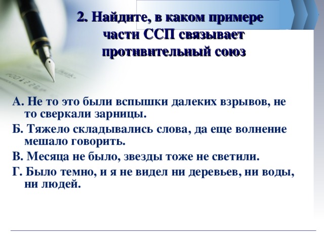 2. Найдите, в каком примере  части ССП связывает противительный союз А. Не то это были вспышки далеких взрывов, не то сверкали зарницы. Б. Тяжело складывались слова, да еще волнение мешало говорить. В. Месяца не было, звезды тоже не светили.   Г. Было темно, и я не видел ни деревьев, ни воды, ни людей.