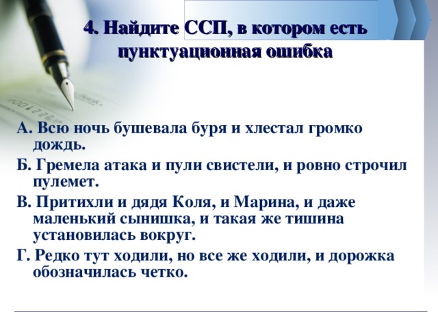 4. Найдите ССП, в котором есть пунктуационная ошибка А. Всю ночь бушевала буря и хлестал громко дождь. Б. Гремела атака и пули свистели, и ровно строчил пулемет. В. Притихли и дядя Коля, и Марина, и даже маленький сынишка, и такая же тишина установилась вокруг. Г. Редко тут ходили, но все же ходили, и дорожка обозначилась четко.