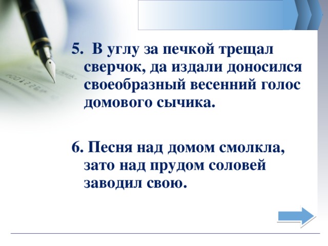 5. В углу за печкой трещал сверчок, да издали доносился своеобразный весенний голос домового сычика. 6. Песня над домом смолкла, зато над прудом соловей заводил свою.