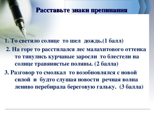 Расставьте знаки препинания 1. То светило солнце то шел дождь.(1 балл)  2. На горе то расстилался лес малахитового оттенка то тянулись курчавые заросли то блестели на солнце травянистые поляны. (2 балла) 3. Разговор то смолкал то возобновлялся с новой силой и будто слушая новости речная волна лениво перебирала береговую гальку. (3 балла)