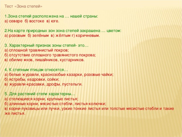 Тест «Зона степей» 1.Зона степей расположена на … нашей страны: а) севере б) востоке в) юге. 2.На карте природных зон зона степей закрашена … цветом: а) розовым б) зелёным в) жёлтым г) коричневым. 3. Характерный признак зоны степей- это… а) сплошной травянистый покров; б) отсутствие сплошного травянистого покрова; в) обилие мхов, лишайников, кустарников. 4. К степным птицам относятся… а) белые журавли, краснозобые казарки, розовые чайки; б) ястребы, кедровки, сойки; в) журавли-красавки, дрофы, пустельги. 5. Для растений степи характерны… а) стелющиеся корни, крупные листья; б) длинные корни, мясистые стебли, листья-колючки; в) корни-луковицы или пучки, узкие тонкие листья или толстые мясистые стебли и такие же листья.