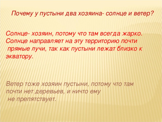 Почему у пустыни два хозяина- солнце и ветер? Солнце- хозяин, потому что там всегда жарко. Солнце направляет на эту территорию почти  прямые лучи, так как пустыни лежат близко к экватору. Ветер тоже хозяин пустыни, потому что там почти нет деревьев, и ничто ему  не препятствует.