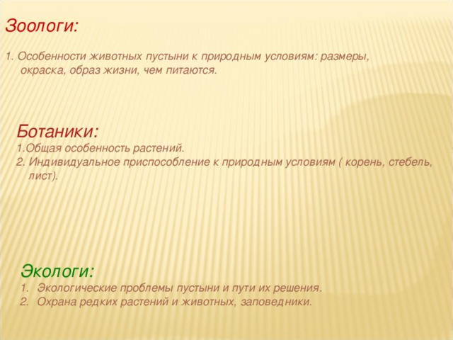 Зоологи:  1. Особенности животных пустыни к природным условиям: размеры,  окраска, образ жизни, чем питаются.  Ботаники: 1.Общая особенность растений. 2. Индивидуальное приспособление к природным условиям ( корень, стебель,  лист). Экологи: