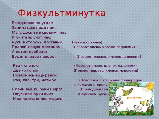 Физкультминутка Ежедневно по утрам Заниматься надо нам. Мы с доски не сводим глаз И учитель учит нас: Руки в стороны поставим ,        (Руки в стороны) Правой левую достанем.           (Поворот влево, хлопок ладонями) А потом наоборот Будет вправо поворот                 (Поворот вправо, хлопок ладонями)                   Раз - хлопок,                                 (Поворот влево, хлопок ладонями)   Два - хлопок,                                (Поворот вправо, хлопок ладонями)              Повернись еще разок!   Раз, два, три, четыре!                    (Повороты с хлопками поочередно                                                             в каждую сторону). Плечи выше, руки шире!                (Приподнимаем плечи, руки в стороны   Опускаем руки вниз                       (Опускаем руки, садимся)   И за парты вновь садись!