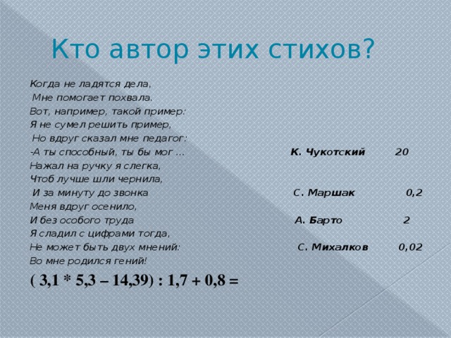 Кто автор этих стихов? Когда не ладятся дела,  Мне помогает похвала. Вот, например, такой пример: Я не сумел решить пример,  Но вдруг сказал мне педагог: -А ты способный, ты бы мог … К. Чукотский 20 Нажал на ручку я слегка, Чтоб лучше шли чернила,  И за минуту до звонка С. Маршак 0,2 Меня вдруг осенило, И без особого труда А. Барто 2 Я сладил с цифрами тогда, Не может быть двух мнений: С. Михалков 0,02 Во мне родился гений! ( 3,1 * 5,3 – 14,39) : 1,7 + 0,8 =