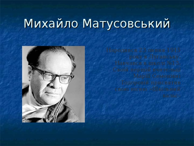 Михайло Матусовський Народився 23 липня 1915 року в Луганську.  Навчався в школі №13. Своїй першій вчительці Маріїї Семенівні Тодоровій присвятив свою пісню «Шкільний вальс »