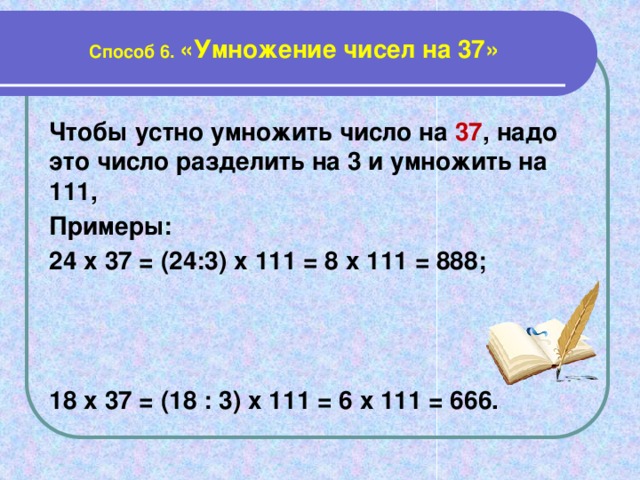 Способ 6. «Умножение чисел на 37» Чтобы устно умножить число на 37 , надо это число разделить на 3 и умножить на 111, Примеры: 24 х 37 = (24:3) х 111 = 8 х 111 = 888;    18 х 37 = (18 : 3) х 111 = 6 х 111 = 666.
