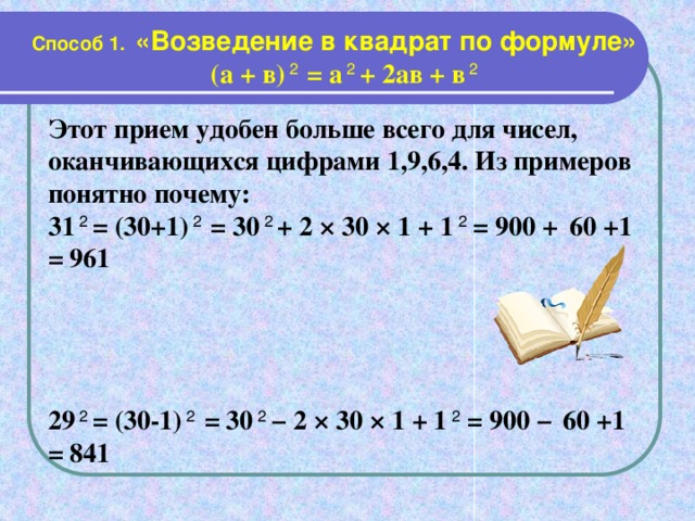 Способ 1. «Возведение в квадрат по формуле»  (а + в) 2 = а 2 + 2ав + в 2  Этот прием удобен больше всего для чисел, оканчивающихся цифрами 1,9,6,4. Из примеров понятно почему: 31 2 = (30+1) 2 = 30 2 + 2 × 30 × 1 + 1 2 = 900 +  60 +1 = 961     29 2 = (30-1) 2 = 30 2 − 2 × 30 × 1 + 1 2 = 900 −  60 +1 = 841