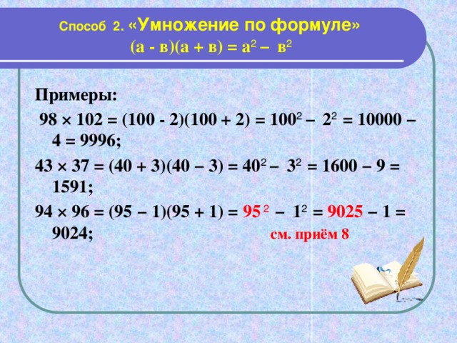 Способ 2. «Умножение по формуле»  (а - в)(а + в) = а 2 −  в 2 Примеры:  98 × 102 = (100 - 2)(100 + 2) = 100 2 −  2 2 = 10000 − 4 = 9996; 43 × 37 = (40 + 3)(40 − 3) = 40 2 −  3 2 = 1600 − 9 = 1591; 94 × 96 = (95 − 1)(95 + 1) = 95 2  −  1 2 = 9025 − 1 = 9024;  см. приём 8