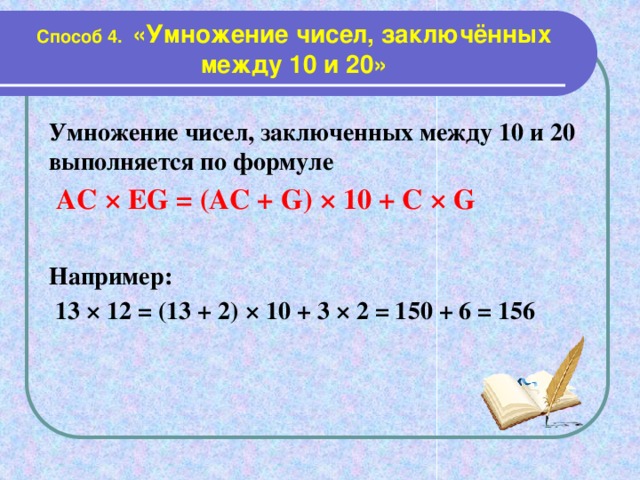 Способ 4. «Умножение чисел, заключённых между 10 и 20» Умножение чисел, заключенных между 10 и 20 выполняется по формуле  АС × ЕG = (AC + G) × 10 + C × G  Например:  13 × 12 = (13 + 2) × 10 + 3 × 2 = 150 + 6 = 156