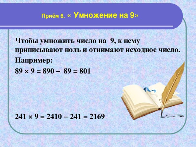 Приём 6. « Умножение на 9» Чтобы умножить число на 9, к нему приписывают ноль и отнимают исходное число. Например: 89 × 9 = 890 −  89 = 801   241 × 9 = 2410 − 241 = 2169