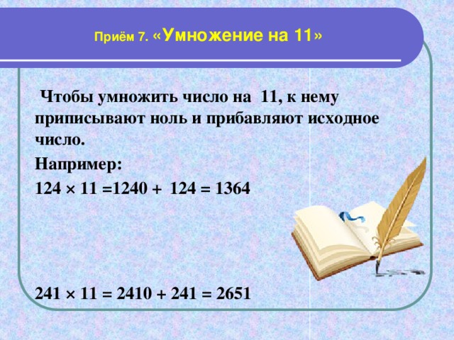 Приём 7. «Умножение на 11»  Чтобы умножить число на 11, к нему приписывают ноль и прибавляют исходное число. Например: 124 × 11 =1240 +  124 = 1364    241 × 11 = 2410 + 241 = 2651