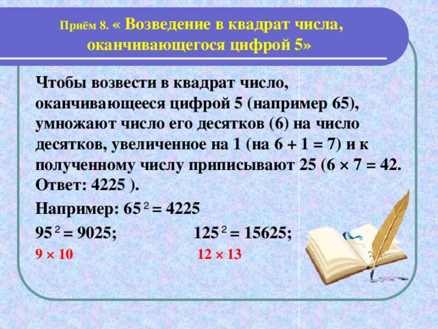 Приём 8. « Возведение в квадрат числа, оканчивающегося цифрой 5» Чтобы возвести в квадрат число, оканчивающееся цифрой 5 (например 65), умножают число его десятков (6) на число десятков, увеличенное на 1 (на 6 + 1 = 7) и к полученному числу приписывают 25 (6 × 7 = 42. Ответ: 4225 ). Например: 65 2 = 4225 95 2 = 9025; 125 2 = 15625; 9 × 10 12 × 13