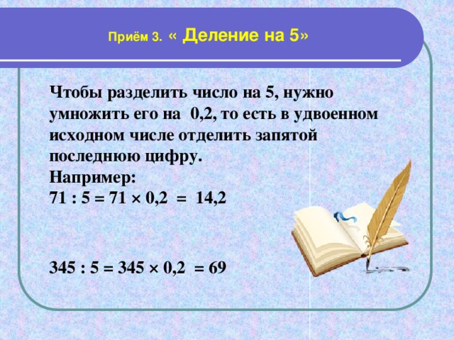 Приём 3. « Деление на 5» Чтобы разделить число на 5, нужно умножить его на 0,2, то есть в удвоенном исходном числе отделить запятой последнюю цифру. Например: 71 : 5 = 71 × 0,2 = 14,2   345 : 5 = 345 × 0,2 = 69