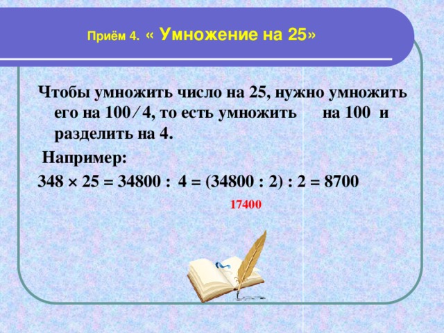 Приём 4. « Умножение на 25» Чтобы умножить число на 25, нужно умножить его на 100 ∕ 4, то есть умножить на 100 и разделить на 4.  Например: 348 × 25 = 34800 :  4 = (34800 : 2) : 2 = 8700   17400