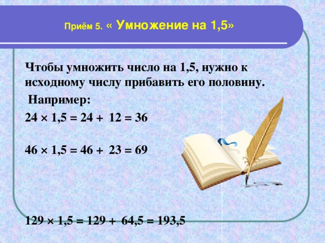 Приём 5. « Умножение на 1,5» Чтобы умножить число на 1,5, нужно к исходному числу прибавить его половину.  Например: 24 × 1,5 = 24 +  12 = 36  46 × 1,5 = 46 +  23 = 69    129 × 1,5 = 129 +  64,5 = 193,5