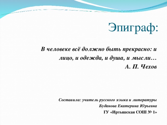 Эпиграф:  В человеке всё должно быть прекрасно: и лицо, и одежда, и душа, и мысли… А. П. Чехов    Составила: учитель русского языка и литературы Буданова Екатерина Юрьевна ГУ «Иртышская СОШ № 1»