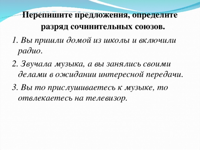 Перепишите предложения, определите разряд сочинительных союзов. 1. Вы пришли домой из школы и включили радио. 2. Звучала музыка, а вы занялись своими делами в ожидании интересной передачи. 3. Вы то прислушиваетесь к музыке, то отвлекаетесь на телевизор.