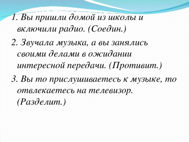 1. Вы пришли домой из школы и включили радио. (Соедин.) 2. Звучала музыка, а вы занялись своими делами в ожидании интересной передачи. (Противит.) 3. Вы то прислушиваетесь к музыке, то отвлекаетесь на телевизор. (Разделит.)