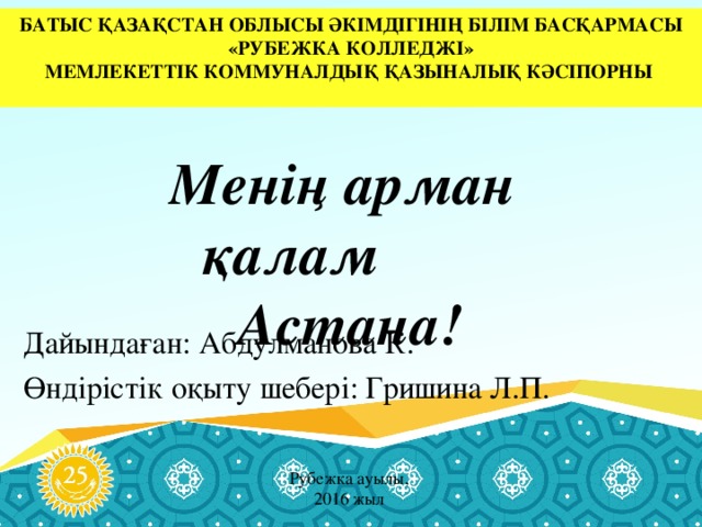 БАТЫС ҚАЗАҚСТАН ОБЛЫСЫ ӘКІМДІГІНІҢ БІЛІМ БАСҚАРМАСЫ «РУБЕЖКА КОЛЛЕДЖІ» МЕМЛЕКЕТТІК КОММУНАЛДЫҚ ҚАЗЫНАЛЫҚ КӘСІПОРНЫ Менің арман қалам  Астана! Дайындаған: Абдулманова К. Өндірістік оқыту шебері: Гришина Л.П. Рубежка ауылы, 2016 жыл