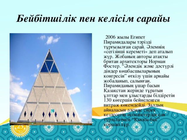 Бейбітшілік пен келісім сарайы   2006 жылы Египет Пирамидалары тәрізді тұрғызылған сарай. Әлемнің «сегізінші кереметі» деп аталып жүр. Жобаның авторы атақты британ архитекторы Норман Фостер. “Әлемдік және дәстүрлі діндер көшбасшыларының конгресін” өткізу үшін арнайы жобаланып, салынған. Пирамиданың ұшар басын Қазақстан жерінде тұратын ұлттар мен ұлыстарды білдіретін 130 көгершін бейнеленген витраж көкемдейді. Залдың айналасын әлемде сирек кездесетін өсімдіктердің сан түрлілігімен “Қысқы бақ” қоршап тұр.