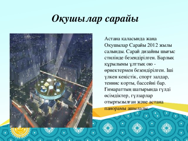 Оқушылар сарайы  Астана қаласында жаңа Оқушылар Сарайы 2012 жылы салынды. Сарай дизайны шығыс стилінде безендірілген. Барлық құрылымы ұлттық ою - өрнектермен безендірілген. Іші үлкен кеңістік, спорт залдар, теннис корты, бассейні бар. Ғимараттың шатырында гүлді өсімдіктер, гүлзарлар отырғызылған және астана панорамы ашылады.