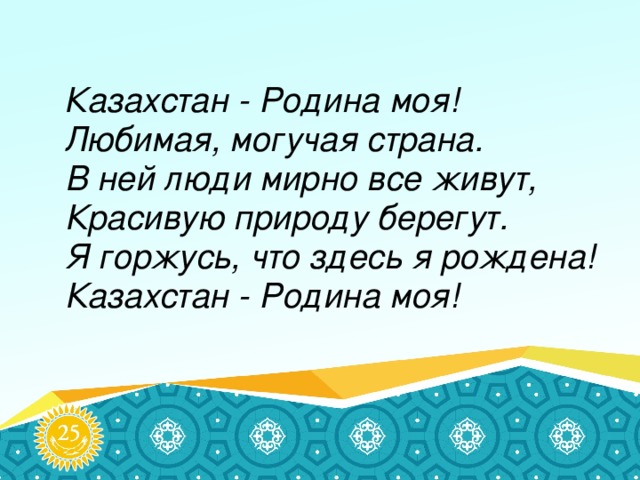 Казахстан - Родина моя!  Любимая, могучая страна.  В ней люди мирно все живут,  Красивую природу берегут.  Я горжусь, что здесь я рождена!  Казахстан - Родина моя!