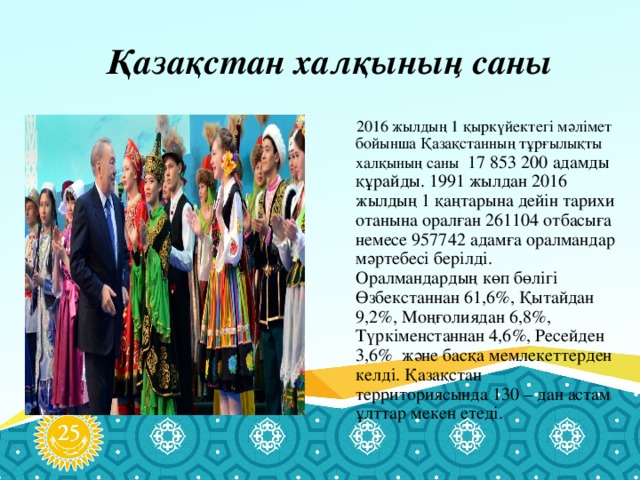 Қазақстан халқының саны  2016 жылдың 1 қыркүйектегі мәлімет бойынша Қазақстанның тұрғылықты халқының саны 17 853 200 адамды құрайды. 1991 жылдан 2016 жылдың 1 қаңтарына дейін тарихи отанына оралған 261104 отбасыға немесе 957742 адамға оралмандар мәртебесі берілді. Оралмандардың көп бөлігі Өзбекстаннан 61,6%, Қытайдан 9,2%, Моңғолиядан 6,8%, Түркіменстаннан 4,6%, Ресейден 3,6% және басқа мемлекеттерден келді. Қазақстан территориясында 130 – дан астам ұлттар мекен етеді.