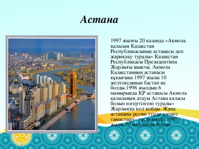 Астана  1997 жылғы 20 қазанда «Ақмола қаласын Қазақстан Республикасының астанасы деп жариялау туралы» Қазақстан Республикасы Президентінің Жарлығы шықты. Ақмола Қазақстанның астанасы құқығына 1997 жылы 10 желтоқсаннан бастап ие болды.1998 жылдың 6 мамырында ҚР астанасы Ақмола қаласының атауы Астана қаласы болып өзгертілгені туралы» Жарлыққа қол қойды. Жаңа астананы ресми түрде әлемге таныстыру- тұсаукесері 1998 жылы 10 маусымда болды.