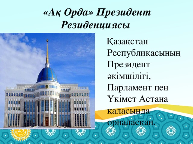 «Ақ Орда» Президент Резиденциясы    Қазақстан Республикасының Президент әкімшілігі, Парламент пен Үкімет Астана қаласында орналасқан.