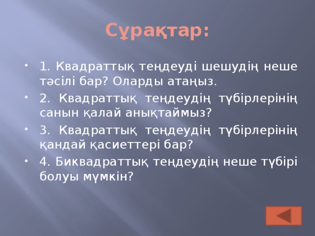 Сұрақтар: 1. Квадраттық теңдеуді шешудің неше тәсілі бар? Оларды атаңыз. 2. Квадраттық теңдеудің түбірлерінің санын қалай анықтаймыз? 3. Квадраттық теңдеудің түбірлерінің қандай қасиеттері бар? 4. Биквадраттық теңдеудің неше түбірі болуы мүмкін?