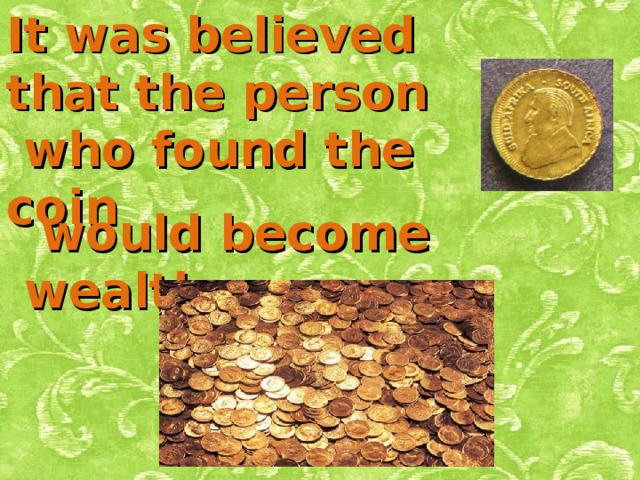 It was believed that the person  who found the coin  would become wealthy .