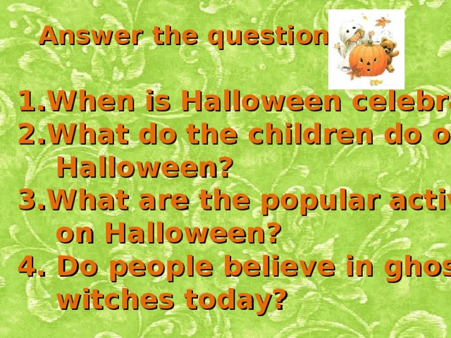 Answer the questions: When is Halloween celebrated? What do the children do on  Halloween? What are the popular activities  on Halloween? 4. Do people believe in ghosts and  witches today?