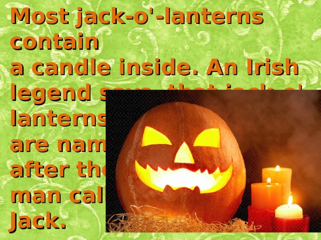 Most jack-o'-lanterns contain a candle inside. An Irish legend says that jack-o'-lanterns are named after the man called Jack. 