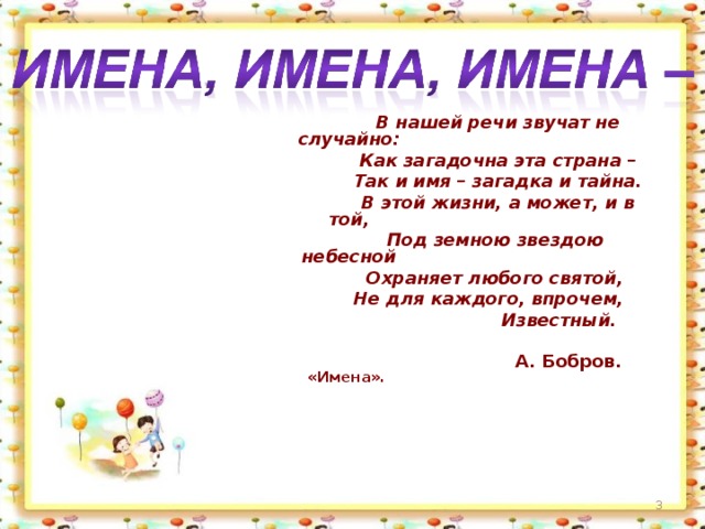 В нашей речи звучат не случайно:  Как загадочна эта страна –  Так и имя – загадка и тайна.  В этой жизни, а может, и в той,  Под земною звездою небесной  Охраняет любого святой,  Не для каждого, впрочем,  Известный.   А. Бобров. «Имена».