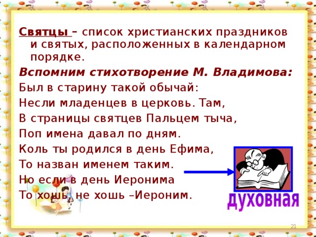 Святцы – список христианских праздников и святых, расположенных в календарном порядке. Вспомним стихотворение М. Владимова:  Был в старину такой обычай: Несли младенцев в церковь. Там, В страницы святцев Пальцем тыча, Поп имена давал по дням. Коль ты родился в день Ефима, То назван именем таким. Но если в день Иеронима То хошь, не хошь –Иероним. 15