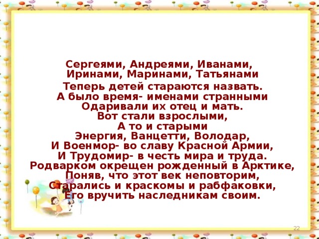 Сергеями, Андреями, Иванами,  Иринами, Маринами, Татьянами  Теперь детей стараются назвать.  А было время- именами странными  Одаривали их отец и мать.  Вот стали взрослыми,  А то и старыми  Энергия, Ванцетти, Володар,  И Военмор- во славу Красной Армии,  И Трудомир- в честь мира и труда.  Родварком окрещен рожденный в Арктике,  Поняв, что этот век неповторим,  Старались и краскомы и рабфаковки,  Его вручить наследникам своим.