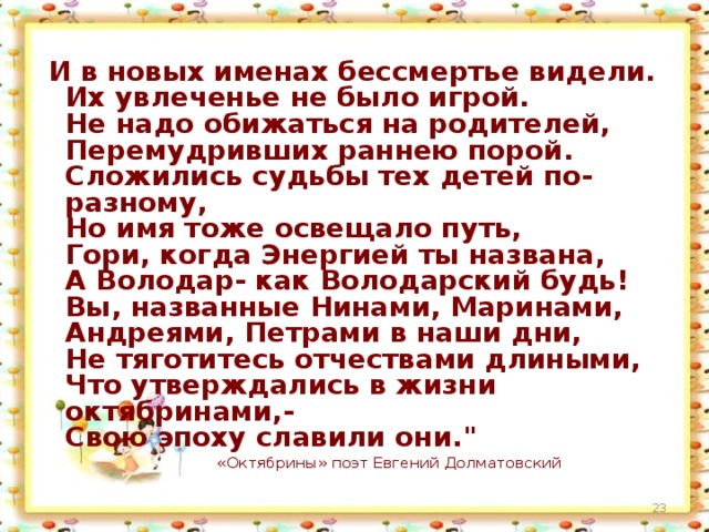 И в новых именах бессмертье видели.  Их увлеченье не было игрой.  Не надо обижаться на родителей,  Перемудривших раннею порой.  Сложились судьбы тех детей по-разному,  Но имя тоже освещало путь,  Гори, когда Энергией ты названа,  А Володар- как Володарский будь!  Вы, названные Нинами, Маринами,  Андреями, Петрами в наши дни,  Не тяготитесь отчествами длиными,  Что утверждались в жизни октябринами,-  Свою эпоху славили они.