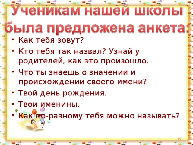 Как тебя зовут? Кто тебя так назвал? Узнай у родителей, как это произошло. Что ты знаешь о значении и происхождении своего имени? Твой день рождения. Твои именины. Как по-разному тебя можно называть?