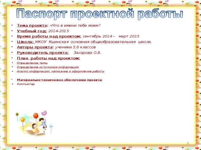 Тема проекта : «Что в имени тебе моем? Учебный год:  2014-2015 Время работы над проектом:  сентябрь 2014 – март 2015 Школа: МКОУ Кшенская основная общеобразовательная школа. Авторы проекта : ученики 5,6 классов Руководитель проекта: Захарова О.В. План работы над проектом: Определение темы Определение источников информации Анализ информации, написание и оформление работы  Материально-техническое обеспечение проекта: