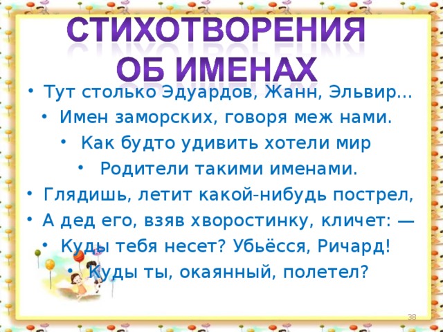 Тут столько Эдуардов, Жанн, Эльвир... Имен заморских, говоря меж нами. Как будто удивить хотели мир Родители такими именами. Глядишь, летит какой-нибудь пострел, А дед его, взяв хворостинку, кличет: — Куды тебя несет? Убьёсся, Ричард! Куды ты, окаянный, полетел?