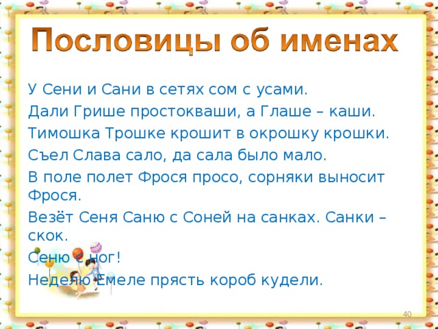 У Сени и Сани в сетях сом с усами. Дали Грише простокваши, а Глаше – каши. Тимошка Трошке крошит в окрошку крошки. Съел Слава сало, да сала было мало. В поле полет Фрося просо, сорняки выносит Фрося. Везёт Сеня Саню с Соней на санках. Санки – скок. Сеню с ног! Неделю Емеле прясть короб кудели.