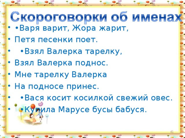 • Варя варит, Жора жарит, Петя песенки поет. • Взял Валерка тарелку, Взял Валерка поднос. Мне тарелку Валерка На подносе принес. • Вася косит косилкой свежий овес. • Купила Марусе бусы бабуся.