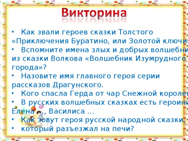 Как звали героев сказки Толстого «Приключения Буратино, или Золотой ключик»? Вспомните имена злых и добрых волшебниц из сказки Волкова «Волшебник Изумрудного города»? Назовите имя главного героя серии рассказов Драгунского. Кого спасла Герда от чар Снежной королевы? В русских волшебных сказках есть героини Елена …, Василиса … Как зовут героя русской народной сказки, который разъезжал на печи?