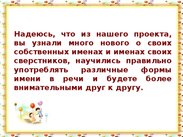 Надеюсь, что из нашего проекта, вы узнали много нового о своих собственных именах и именах своих сверстников, научились правильно употреблять различные формы имени в речи и будете более внимательными друг к другу.